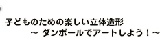 子どものための楽しい立体造形 　　　〜 ダンボールでアートしよう！〜