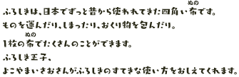 ふろしきは、日本でずっと昔から使われてきた四角い布です。ものを運んだり、しまったり、おくり物を包んだり。
							1枚の布でたくさんのことができます。ふろしき王子、よこやまいさおさんがふろしきのすてきな使い方をおしえてくれます。