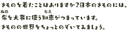 きものを着たことはありますか？日本のきものには、布を大事に使う知恵がつまっています。きものの世界をちょっとのぞいてみましょう。